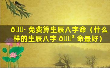 🌷 免费箅生辰八字命（什么样的生辰八字 🐳 命最好）